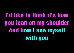 I'd like to think it's how
you lean on my shoulder
And how I see myself
with you