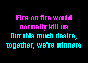 Fire on fire would
normally kill us
But this much desire,
together, we're winners