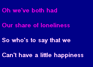 So who's to say that we

Can't have a little happiness