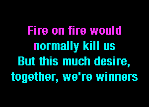 Fire on fire would
normally kill us
But this much desire,
together, we're winners