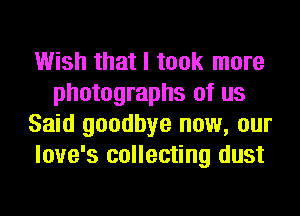 Wish that I took more
photographs of us
Said goodbye now, our
love's collecting dust