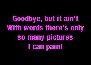 Goodbye, but it ain't
With words there's only

so many pictures
I can paint