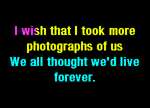 I wish that I took more
photographs of us

We all thought we'd live
forever.