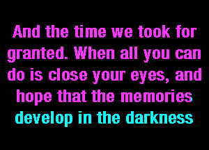 And the time we took for
granted. When all you can
do is close your eyes, and

hope that the memories

develop in the darkness