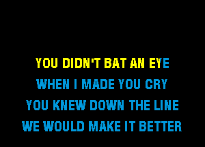 YOU DIDN'T BAT AN EYE
WHEN I MADE YOU CRY
YOU KNEW DOWN THE LINE
WE WOULD MAKE IT BETTER