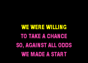 WE WERE WILLING

TO TAKE A CHANCE
SO, AGAINST ALL ODDS
WE MADE A START