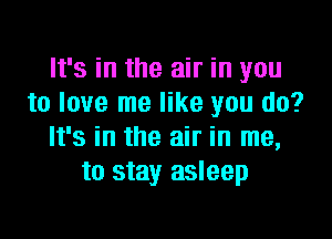 It's in the air in you
to love me like you do?

It's in the air in me,
to stay asleep