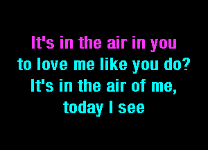 It's in the air in you
to love me like you do?

It's in the air of me,
today I see