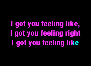 I got you feeling like,

I got you feeling right
I got you feeling like