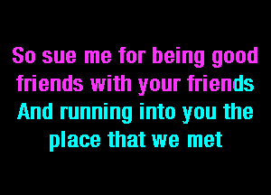 So sue me for being good

friends with your friends

And running into you the
place that we met