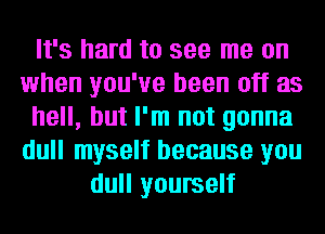 It's hard to see me on
when you've been off as
hell, but I'm not gonna
dull myself because you
dull yourself