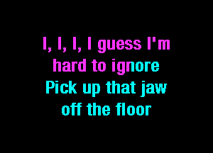 l, l, l, I guess I'm
hard to ignore

Pick up that jaw
off the floor