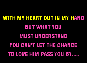 WITH MY HEART OUT IN MY HAND
BUT WHAT YOU
MUST UNDERSTAND
YOU CAN'T LET THE CHANCE
TO LOVE HIM PASS YOU BY .....