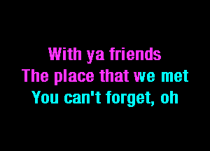 With ya friends

The place that we met
You can't forget, oh