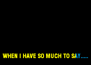 WHEN I HAVE SO MUCH TO SAY .....