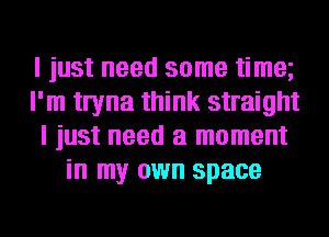 I just need some timm
I'm twna think straight
I just need a moment
in my own space