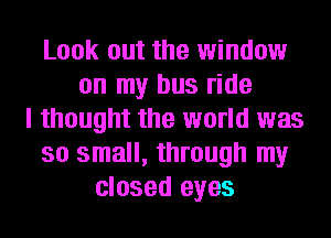 Look out the window
on my bus ride
I thought the world was
so small, through my
closed eyes