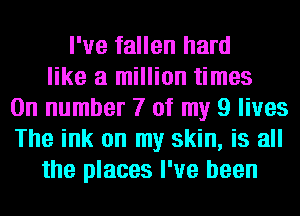I've fallen hard
like a million times
On number 7 of my 9 lives
The ink on my skin, is all
the places I've been