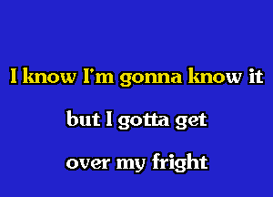 I know I'm gonna know it

but I gotta get

over my fright