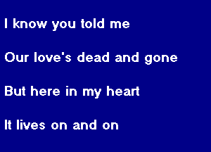 I know you told me

Our love's dead and gone

But here in my heart

It lives on and on