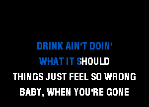 DRINK AIN'T DOIH'
WHAT IT SHOULD
THINGS JUST FEEL SO WRONG
BABY, WHEN YOU'RE GONE