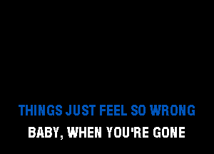 THINGS JUST FEEL SO WRONG
BABY, WHEN YOU'RE GONE