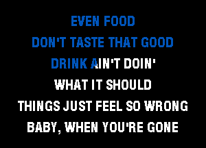 EVEN FOOD
DON'T TASTE THAT GOOD
DRINK AIN'T DOIH'
WHAT IT SHOULD
THINGS JUST FEEL SO WRONG
BABY, WHEN YOU'RE GONE