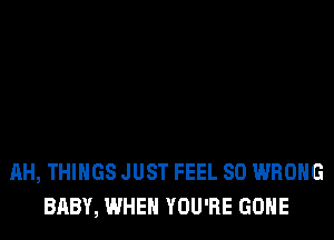 AH, THINGS JUST FEEL SO WRONG
BABY, WHEN YOU'RE GONE