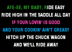 AYE-EE, MY BABY, RIDE EASY
RIDE HIGH IN THE SADDLE ALL DAY
IF YOUR LOVIH' IS GOOD
AND YOUR COOKIH' AIN'T GREASY
HITCH UP THE CHUCK WAGON
AND WE'LL RIDE AWAY