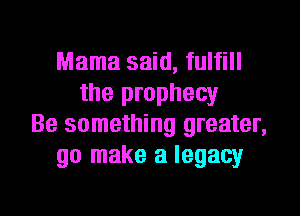 Mama said, fulfill
the prophecy
Be something greater,
go make a legacy