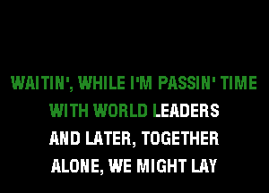 WAITIH', WHILE I'M PASSIH' TIME
WITH WORLD LEADERS
AND LATER, TOGETHER
ALONE, WE MIGHT LAY