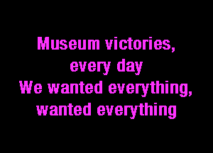 Museum victories,
every day
We wanted everything,
wanted everything

g