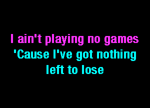 I ain't playing no games

'Cause I've got nothing
left to lose