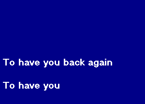 To have you back again

To have you