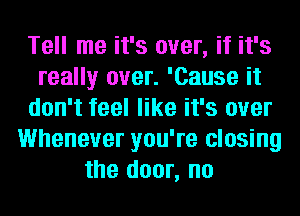 Tell me it's over, if it's
really over. 'Cause it
don't feel like it's over
Whenever you're closing
the door, no