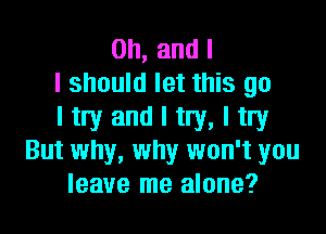 Oh, and l
I should let this go

ltry and I try, I try
But why, why won't you
leave me alone?