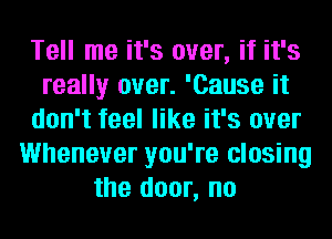 Tell me it's over, if it's
really over. 'Cause it
don't feel like it's over
Whenever you're closing
the door, no