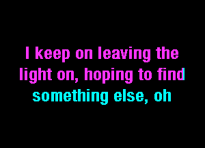 I keep on leaving the

light on, hoping to find
something else, oh