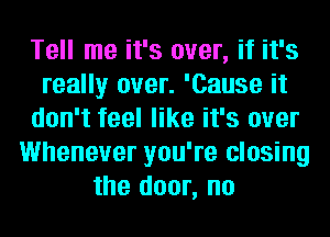 Tell me it's over, if it's
really over. 'Cause it
don't feel like it's over
Whenever you're closing
the door, no