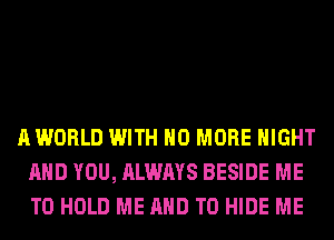 A WORLD WITH NO MORE NIGHT
AND YOU, ALWAYS BESIDE ME
TO HOLD ME AND TO HIDE ME