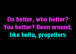 Do better, who better?
You better? Been around,
like hella, propellers