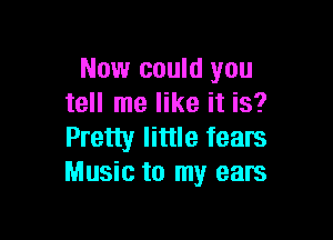 Now could you
tell me like it is?

Pretty little fears
Music to my ears