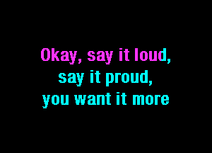 Okay, say it loud,

say it proud,
you want it more