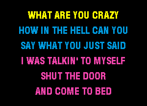 WHAT RRE YOU CRAZY
HCM-l IH THE HELL CAN YOU
SAY WHAT YOU JUST SAID
I WAS TALKIN' T0 MYSELF
SHUT THE DOOR
AND COME TO BED