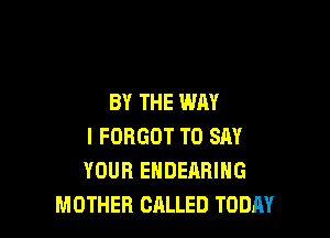 BY THE WAY

I FORGOT TO SAY
YOUR ENDEARING
MOTHER CALLED TODAY