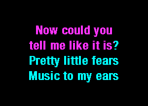 Now could you
tell me like it is?

Pretty little fears
Music to my ears