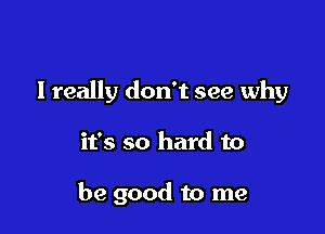 I really don't see why

it's so hard to

be good to me