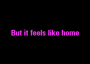 But it feels like home