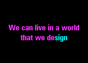 We can live in a world

that we design