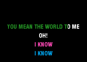 YOU MEAN THE WORLD TO ME

OH!
I KNOW
I KNOW